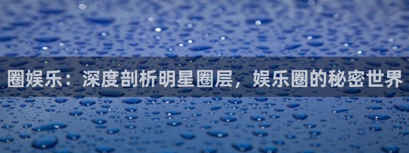 长运平台退款怎么退：圈娱乐：深度剖析明星圈层，娱乐圈的秘密世界